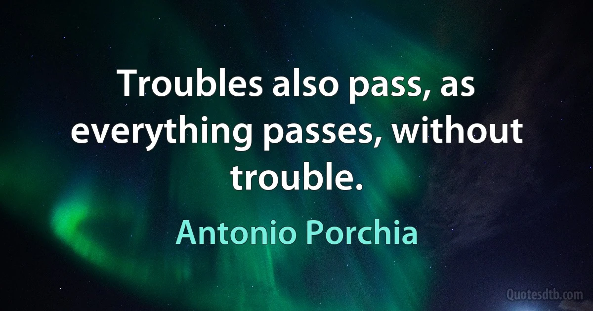 Troubles also pass, as everything passes, without trouble. (Antonio Porchia)