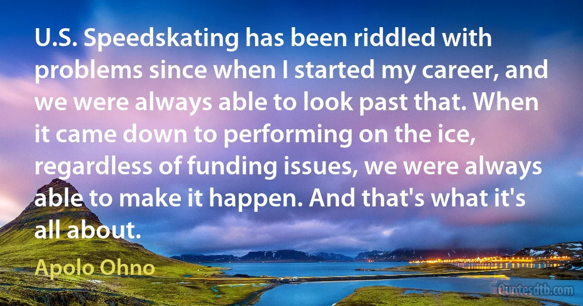 U.S. Speedskating has been riddled with problems since when I started my career, and we were always able to look past that. When it came down to performing on the ice, regardless of funding issues, we were always able to make it happen. And that's what it's all about. (Apolo Ohno)