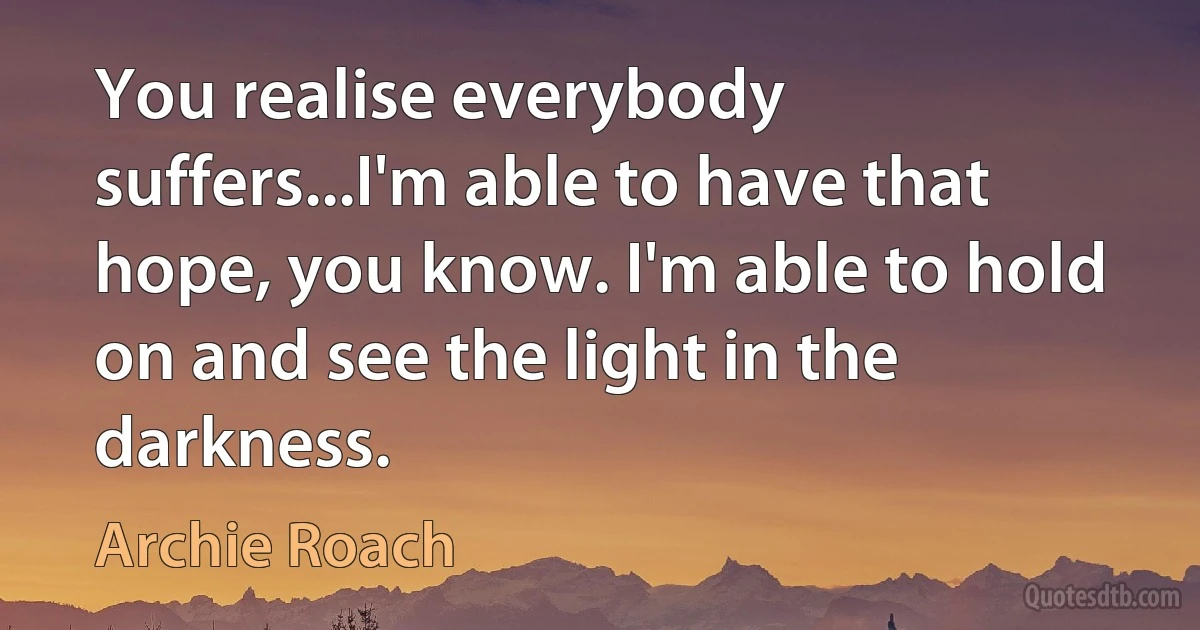 You realise everybody suffers...I'm able to have that hope, you know. I'm able to hold on and see the light in the darkness. (Archie Roach)