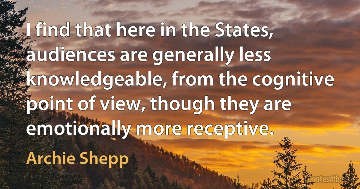 I find that here in the States, audiences are generally less knowledgeable, from the cognitive point of view, though they are emotionally more receptive. (Archie Shepp)