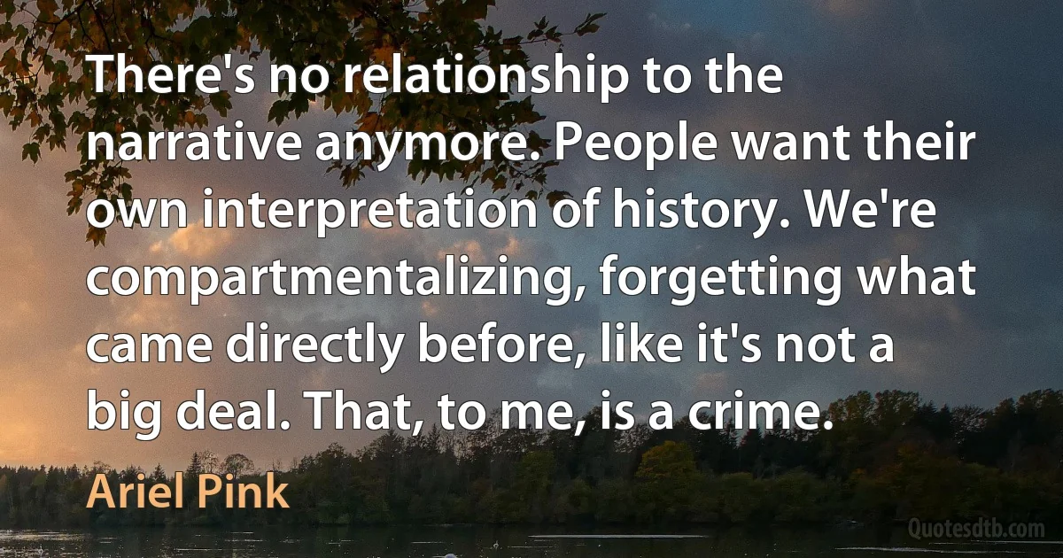 There's no relationship to the narrative anymore. People want their own interpretation of history. We're compartmentalizing, forgetting what came directly before, like it's not a big deal. That, to me, is a crime. (Ariel Pink)