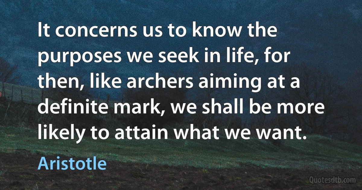 It concerns us to know the purposes we seek in life, for then, like archers aiming at a definite mark, we shall be more likely to attain what we want. (Aristotle)