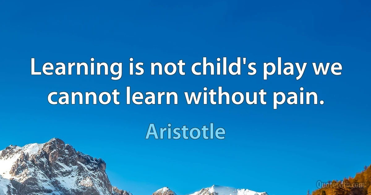 Learning is not child's play we cannot learn without pain. (Aristotle)