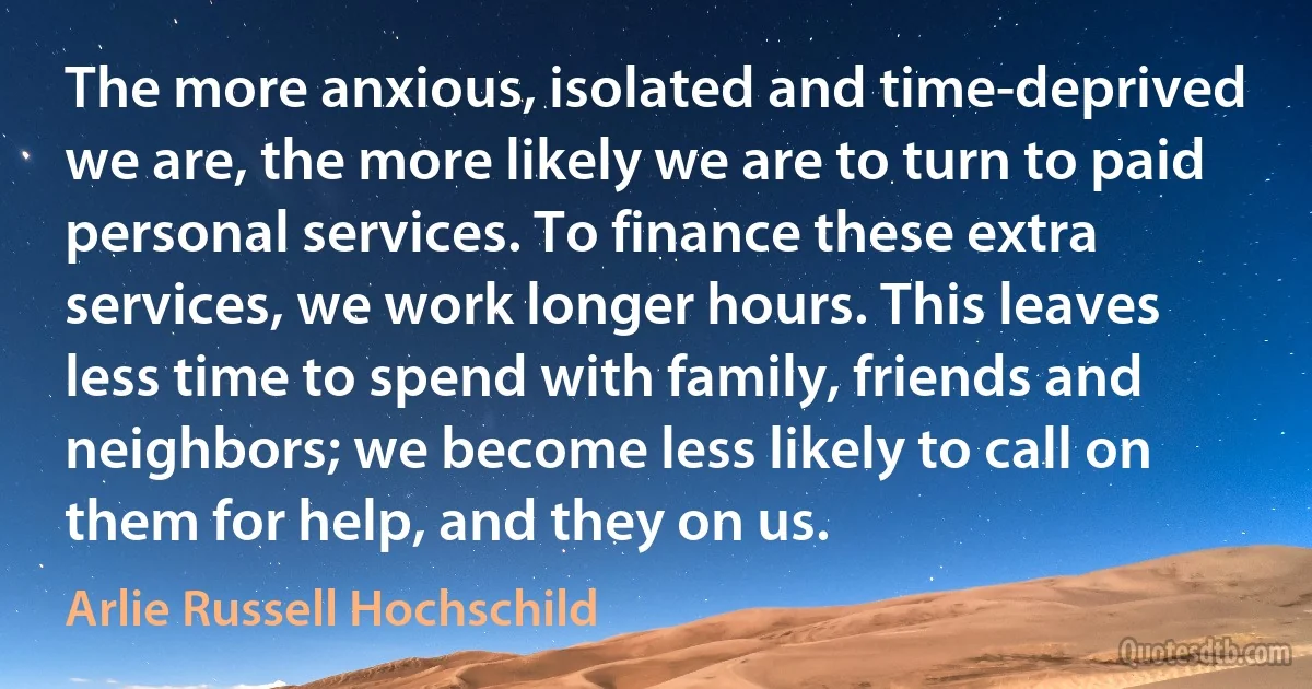 The more anxious, isolated and time-deprived we are, the more likely we are to turn to paid personal services. To finance these extra services, we work longer hours. This leaves less time to spend with family, friends and neighbors; we become less likely to call on them for help, and they on us. (Arlie Russell Hochschild)