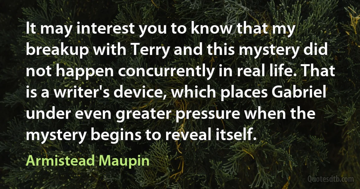 It may interest you to know that my breakup with Terry and this mystery did not happen concurrently in real life. That is a writer's device, which places Gabriel under even greater pressure when the mystery begins to reveal itself. (Armistead Maupin)