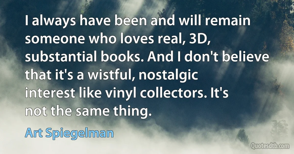 I always have been and will remain someone who loves real, 3D, substantial books. And I don't believe that it's a wistful, nostalgic interest like vinyl collectors. It's not the same thing. (Art Spiegelman)