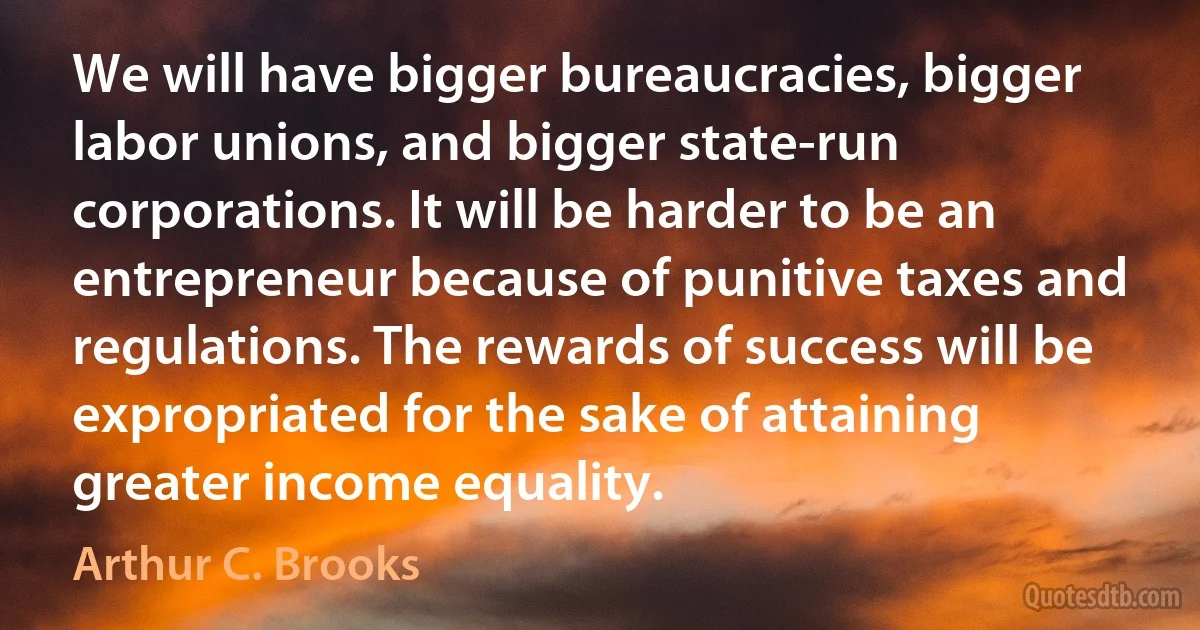 We will have bigger bureaucracies, bigger labor unions, and bigger state-run corporations. It will be harder to be an entrepreneur because of punitive taxes and regulations. The rewards of success will be expropriated for the sake of attaining greater income equality. (Arthur C. Brooks)