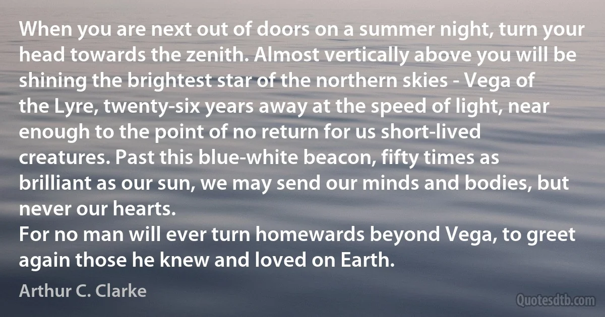 When you are next out of doors on a summer night, turn your head towards the zenith. Almost vertically above you will be shining the brightest star of the northern skies - Vega of the Lyre, twenty-six years away at the speed of light, near enough to the point of no return for us short-lived creatures. Past this blue-white beacon, fifty times as brilliant as our sun, we may send our minds and bodies, but never our hearts.
For no man will ever turn homewards beyond Vega, to greet again those he knew and loved on Earth. (Arthur C. Clarke)