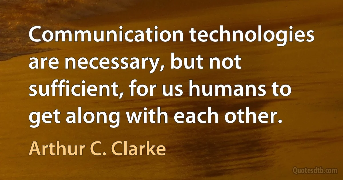 Communication technologies are necessary, but not sufficient, for us humans to get along with each other. (Arthur C. Clarke)