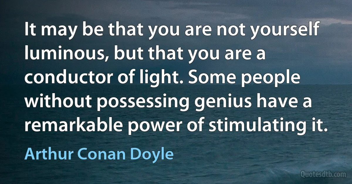 It may be that you are not yourself luminous, but that you are a conductor of light. Some people without possessing genius have a remarkable power of stimulating it. (Arthur Conan Doyle)