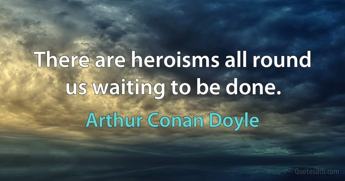 There are heroisms all round us waiting to be done. (Arthur Conan Doyle)