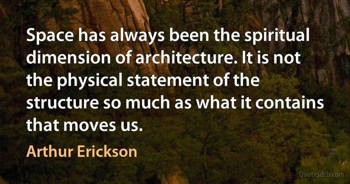 Space has always been the spiritual dimension of architecture. It is not the physical statement of the structure so much as what it contains that moves us. (Arthur Erickson)