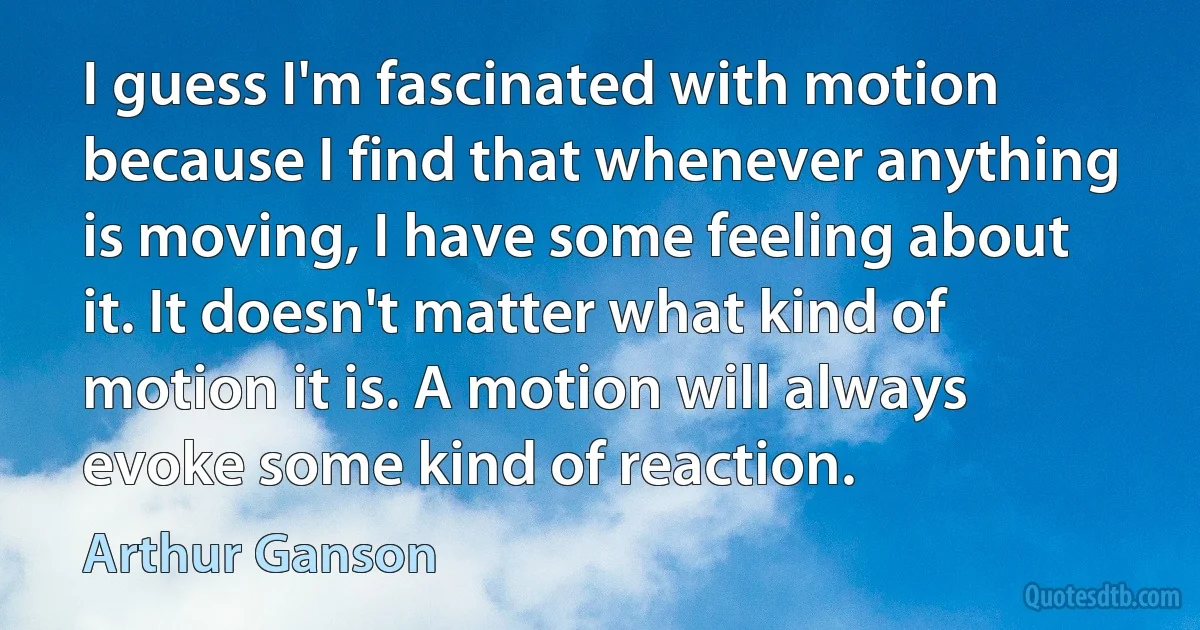 I guess I'm fascinated with motion because I find that whenever anything is moving, I have some feeling about it. It doesn't matter what kind of motion it is. A motion will always evoke some kind of reaction. (Arthur Ganson)