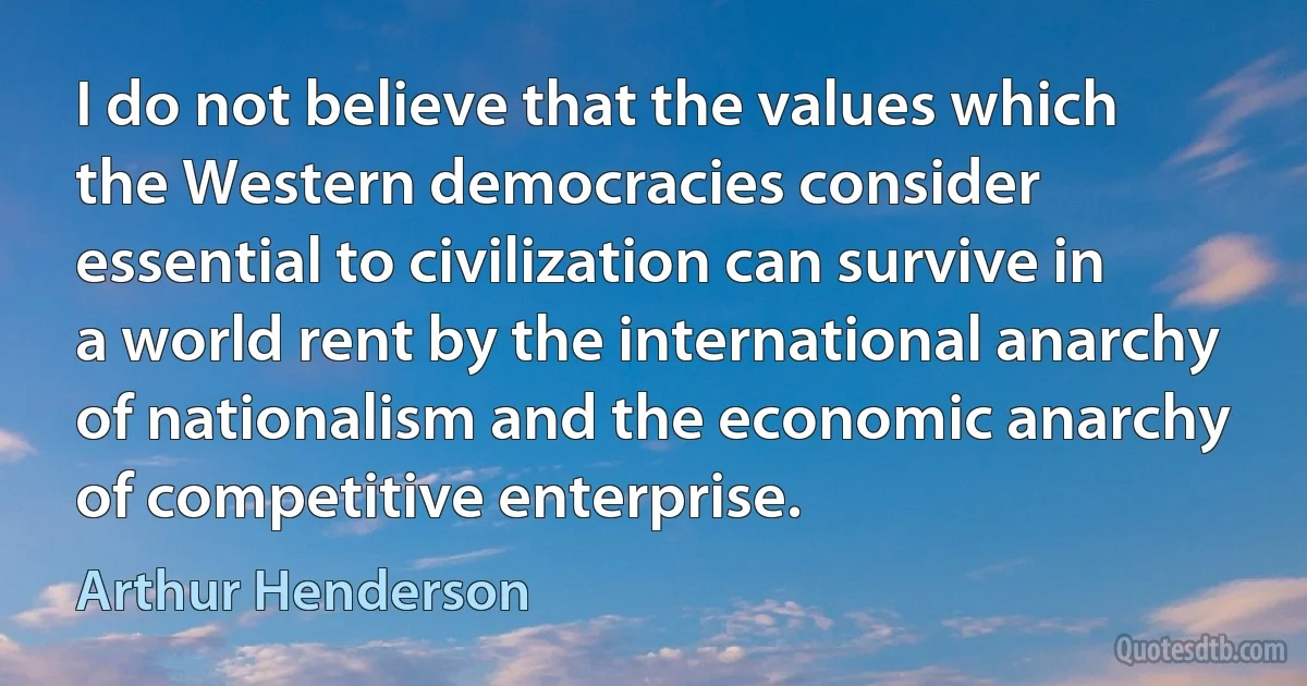 I do not believe that the values which the Western democracies consider essential to civilization can survive in a world rent by the international anarchy of nationalism and the economic anarchy of competitive enterprise. (Arthur Henderson)