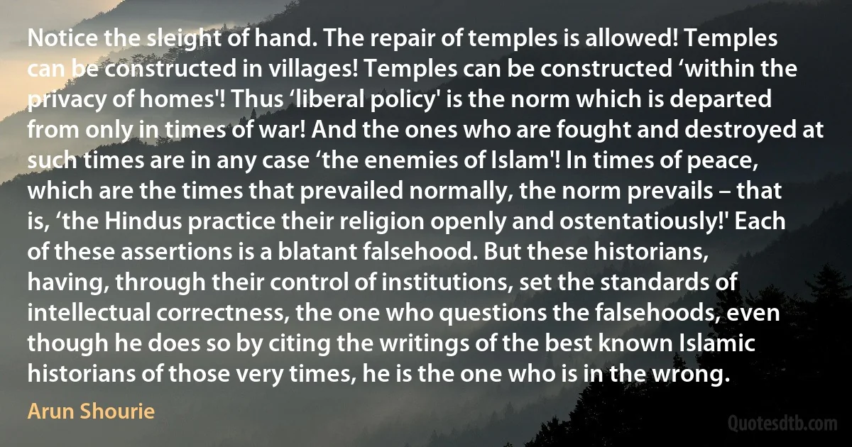 Notice the sleight of hand. The repair of temples is allowed! Temples can be constructed in villages! Temples can be constructed ‘within the privacy of homes'! Thus ‘liberal policy' is the norm which is departed from only in times of war! And the ones who are fought and destroyed at such times are in any case ‘the enemies of Islam'! In times of peace, which are the times that prevailed normally, the norm prevails – that is, ‘the Hindus practice their religion openly and ostentatiously!' Each of these assertions is a blatant falsehood. But these historians, having, through their control of institutions, set the standards of intellectual correctness, the one who questions the falsehoods, even though he does so by citing the writings of the best known Islamic historians of those very times, he is the one who is in the wrong. (Arun Shourie)