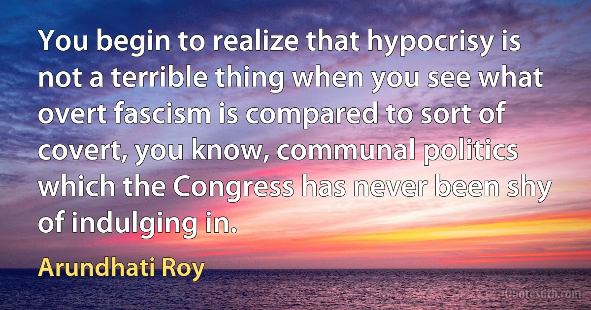 You begin to realize that hypocrisy is not a terrible thing when you see what overt fascism is compared to sort of covert, you know, communal politics which the Congress has never been shy of indulging in. (Arundhati Roy)