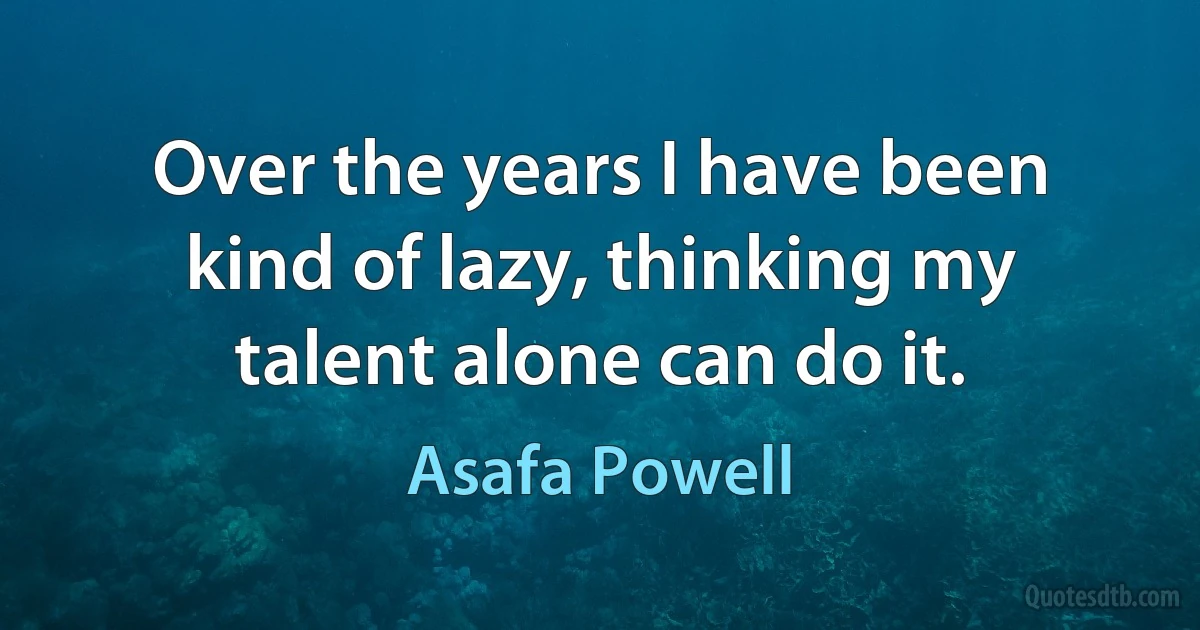 Over the years I have been kind of lazy, thinking my talent alone can do it. (Asafa Powell)