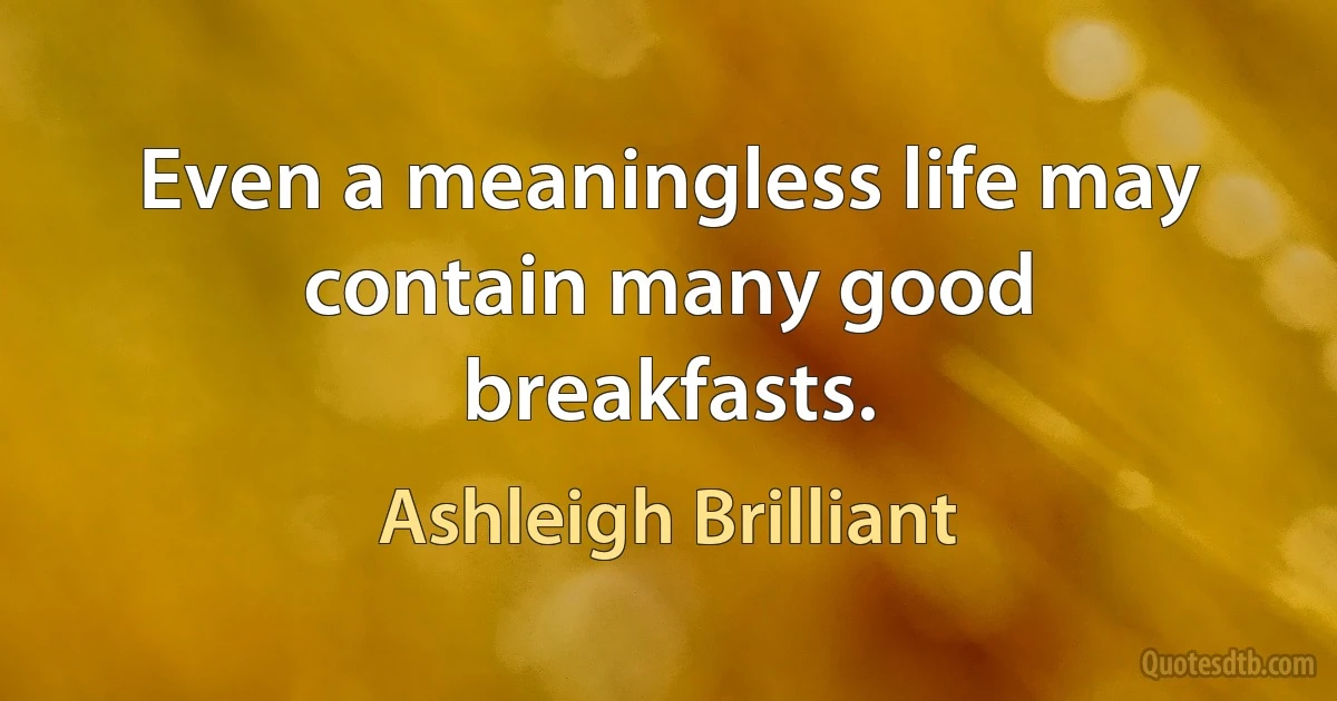 Even a meaningless life may contain many good breakfasts. (Ashleigh Brilliant)