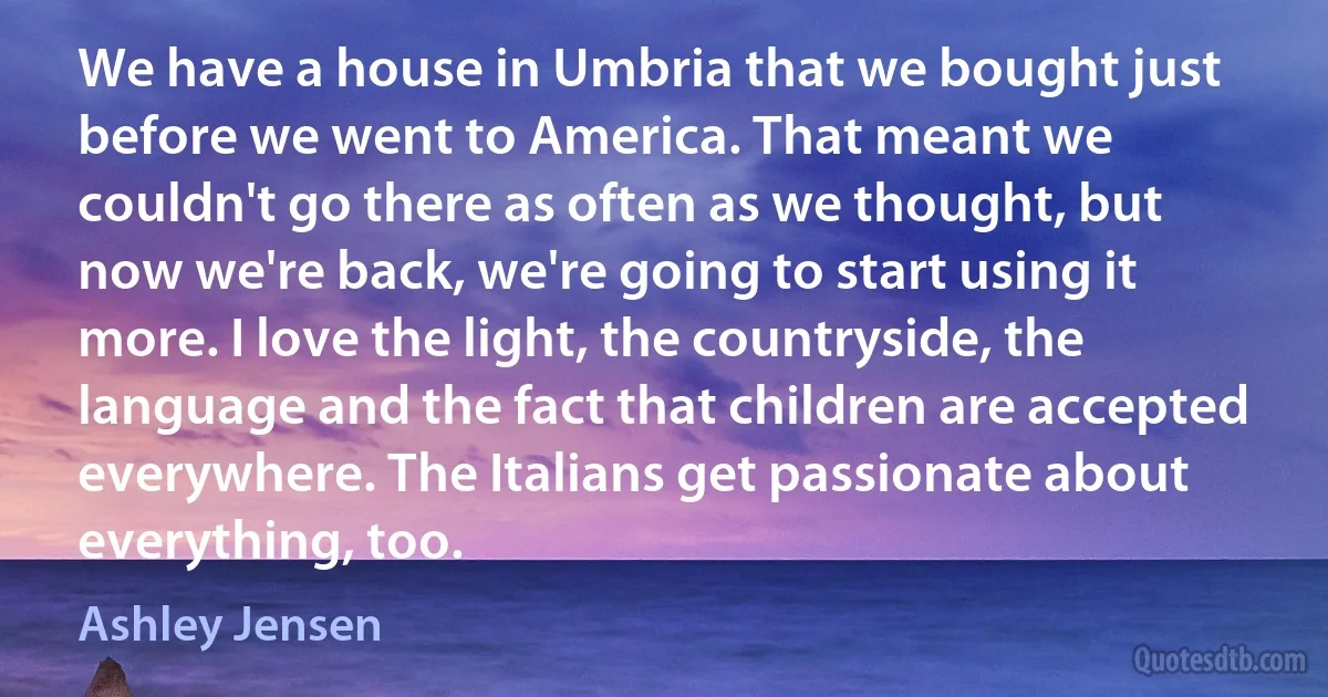 We have a house in Umbria that we bought just before we went to America. That meant we couldn't go there as often as we thought, but now we're back, we're going to start using it more. I love the light, the countryside, the language and the fact that children are accepted everywhere. The Italians get passionate about everything, too. (Ashley Jensen)