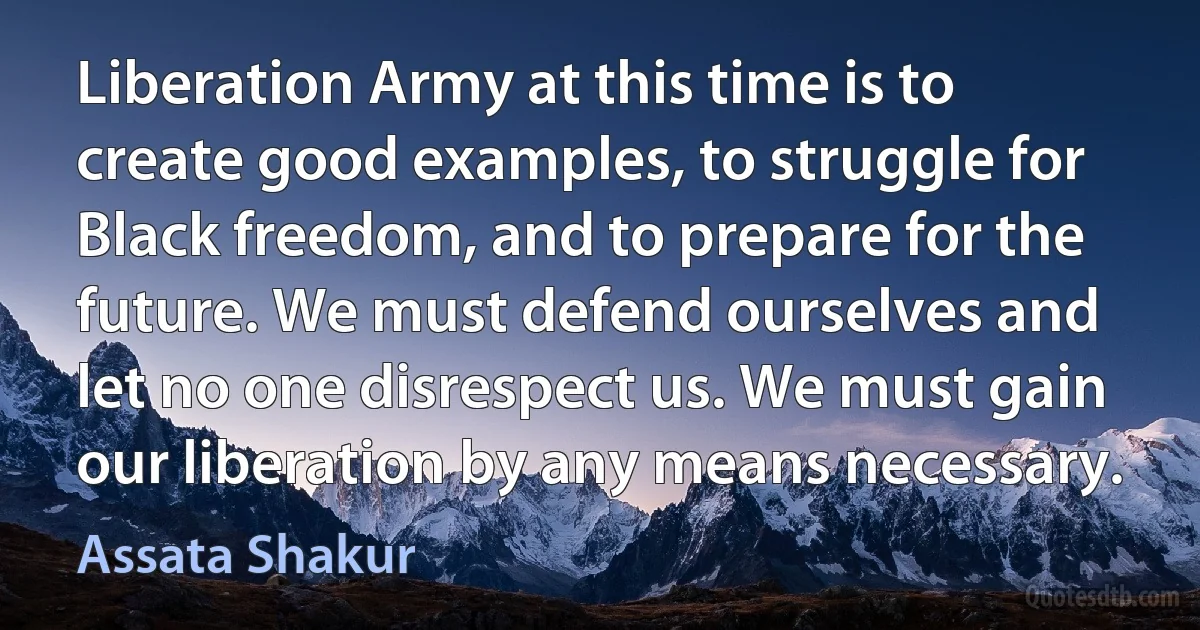 Liberation Army at this time is to create good examples, to struggle for Black freedom, and to prepare for the future. We must defend ourselves and let no one disrespect us. We must gain our liberation by any means necessary. (Assata Shakur)