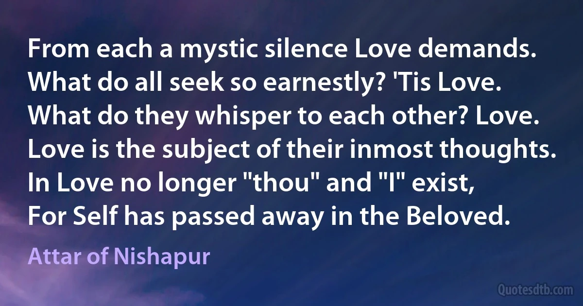 From each a mystic silence Love demands.
What do all seek so earnestly? 'Tis Love.
What do they whisper to each other? Love.
Love is the subject of their inmost thoughts.
In Love no longer "thou" and "I" exist,
For Self has passed away in the Beloved. (Attar of Nishapur)