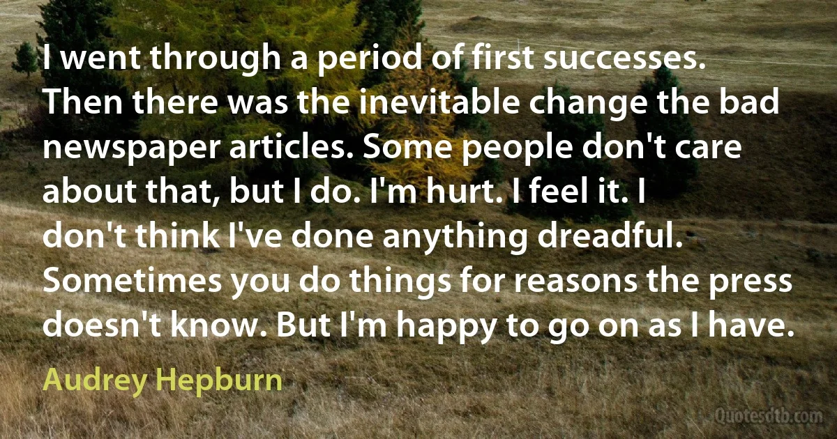 I went through a period of first successes. Then there was the inevitable change the bad newspaper articles. Some people don't care about that, but I do. I'm hurt. I feel it. I don't think I've done anything dreadful. Sometimes you do things for reasons the press doesn't know. But I'm happy to go on as I have. (Audrey Hepburn)