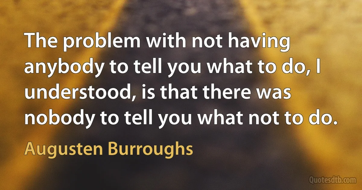 The problem with not having anybody to tell you what to do, I understood, is that there was nobody to tell you what not to do. (Augusten Burroughs)