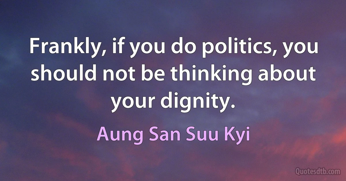 Frankly, if you do politics, you should not be thinking about your dignity. (Aung San Suu Kyi)