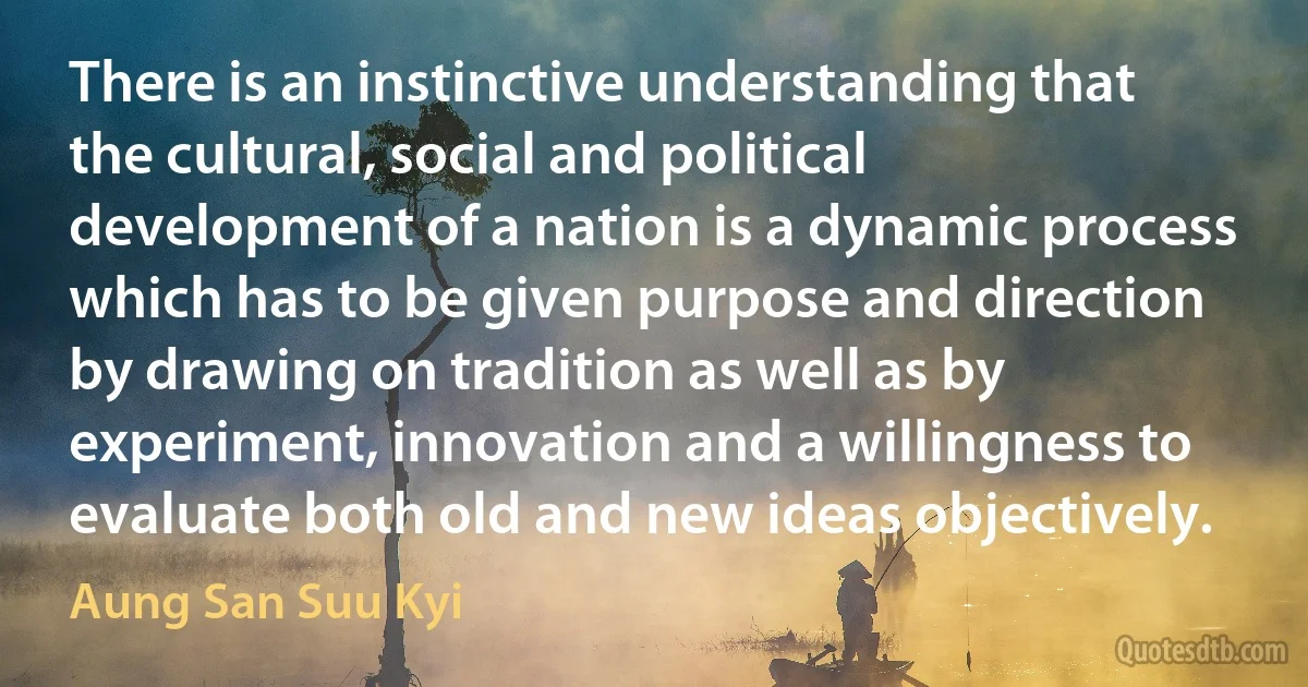 There is an instinctive understanding that the cultural, social and political development of a nation is a dynamic process which has to be given purpose and direction by drawing on tradition as well as by experiment, innovation and a willingness to evaluate both old and new ideas objectively. (Aung San Suu Kyi)