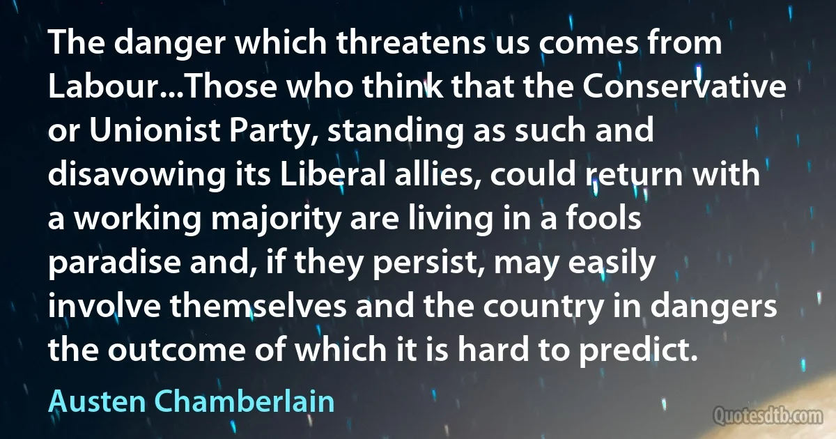 The danger which threatens us comes from Labour...Those who think that the Conservative or Unionist Party, standing as such and disavowing its Liberal allies, could return with a working majority are living in a fools paradise and, if they persist, may easily involve themselves and the country in dangers the outcome of which it is hard to predict. (Austen Chamberlain)