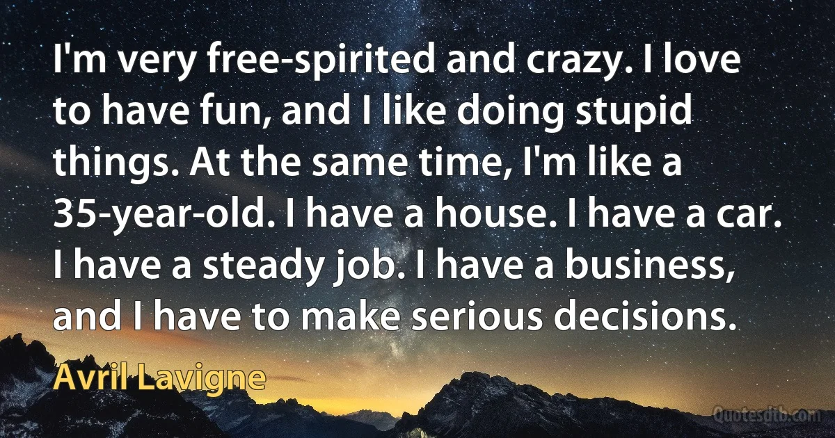 I'm very free-spirited and crazy. I love to have fun, and I like doing stupid things. At the same time, I'm like a 35-year-old. I have a house. I have a car. I have a steady job. I have a business, and I have to make serious decisions. (Avril Lavigne)