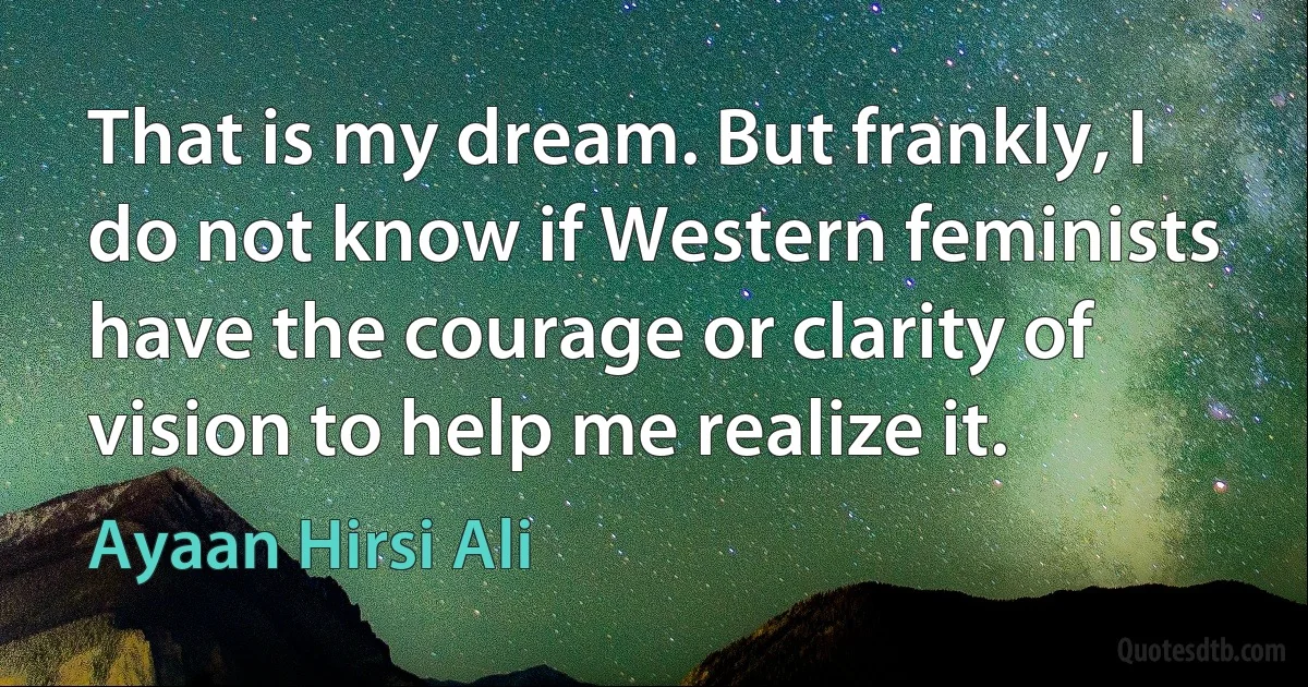 That is my dream. But frankly, I do not know if Western feminists have the courage or clarity of vision to help me realize it. (Ayaan Hirsi Ali)