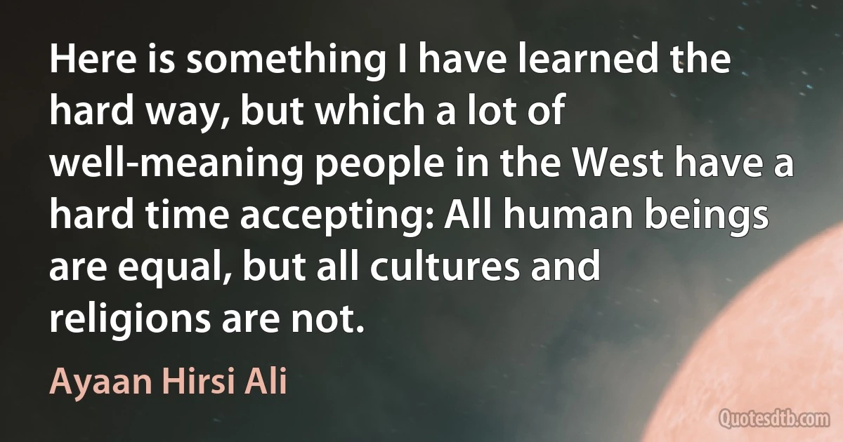 Here is something I have learned the hard way, but which a lot of well-meaning people in the West have a hard time accepting: All human beings are equal, but all cultures and religions are not. (Ayaan Hirsi Ali)