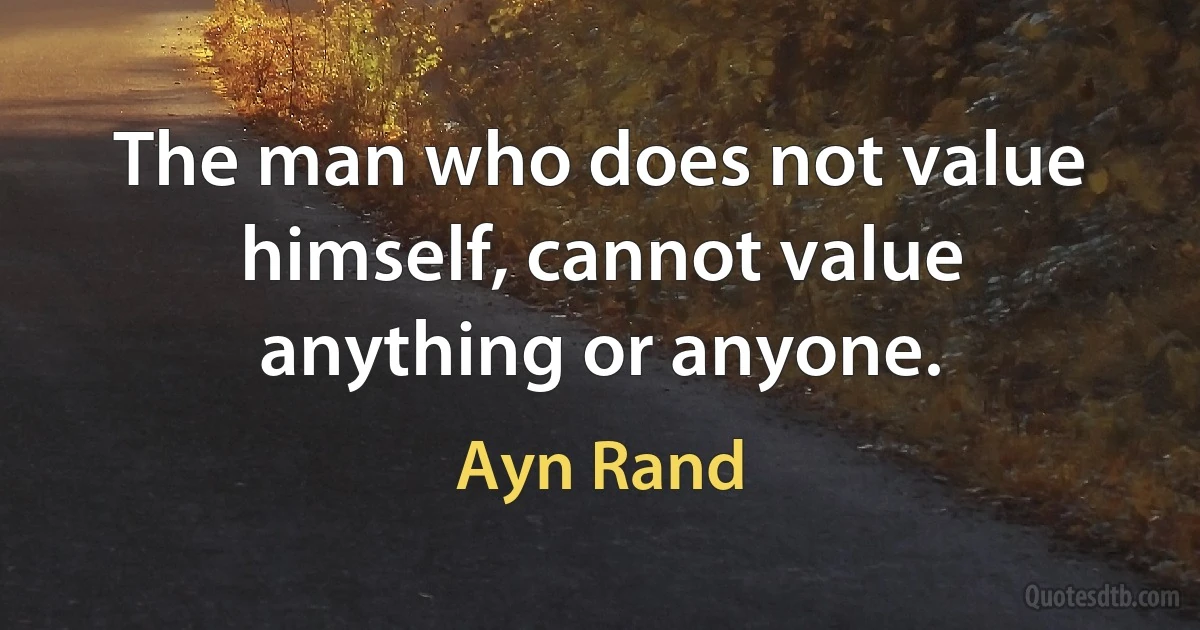 The man who does not value himself, cannot value anything or anyone. (Ayn Rand)