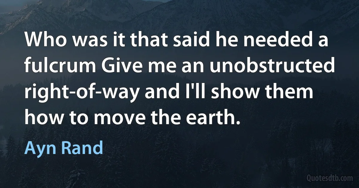 Who was it that said he needed a fulcrum Give me an unobstructed right-of-way and I'll show them how to move the earth. (Ayn Rand)