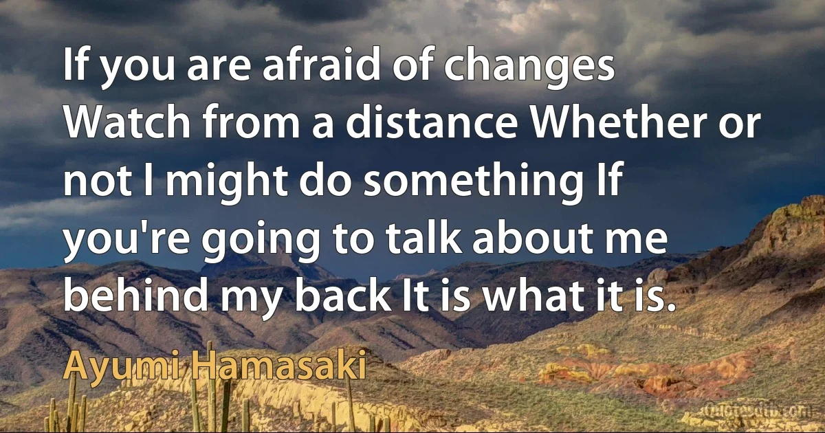 If you are afraid of changes Watch from a distance Whether or not I might do something If you're going to talk about me behind my back It is what it is. (Ayumi Hamasaki)