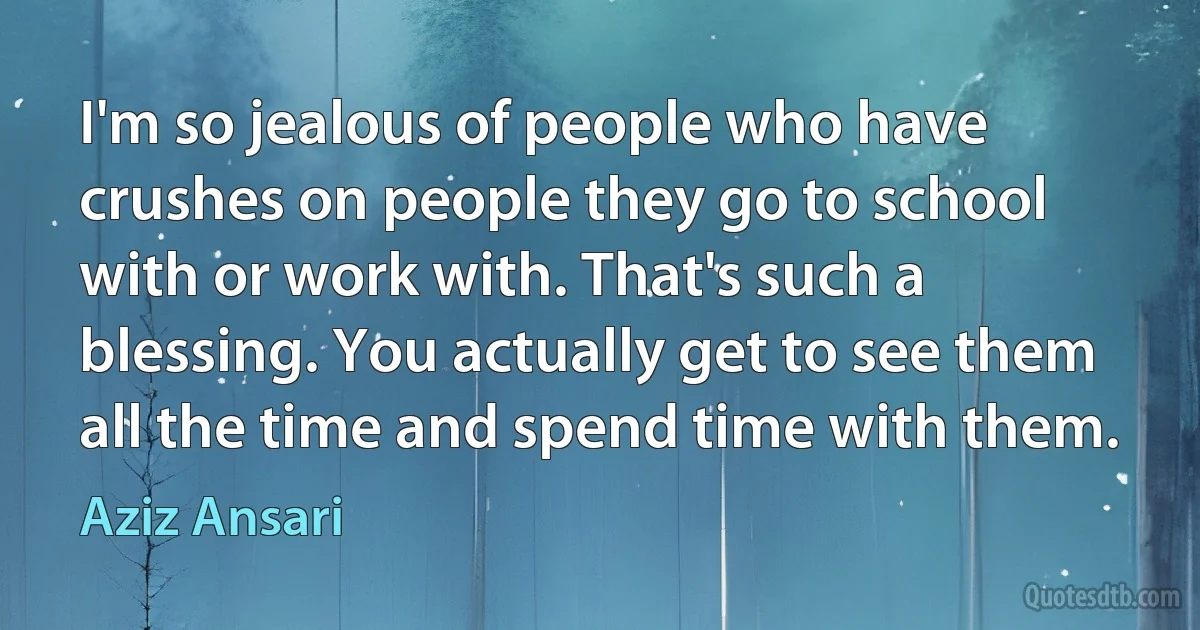 I'm so jealous of people who have crushes on people they go to school with or work with. That's such a blessing. You actually get to see them all the time and spend time with them. (Aziz Ansari)