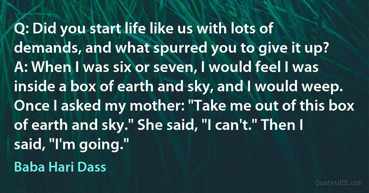 Q: Did you start life like us with lots of demands, and what spurred you to give it up?
A: When I was six or seven, I would feel I was inside a box of earth and sky, and I would weep. Once I asked my mother: "Take me out of this box of earth and sky." She said, "I can't." Then I said, "I'm going." (Baba Hari Dass)