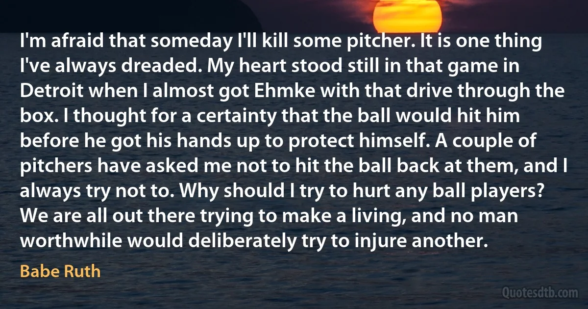 I'm afraid that someday I'll kill some pitcher. It is one thing I've always dreaded. My heart stood still in that game in Detroit when I almost got Ehmke with that drive through the box. I thought for a certainty that the ball would hit him before he got his hands up to protect himself. A couple of pitchers have asked me not to hit the ball back at them, and I always try not to. Why should I try to hurt any ball players? We are all out there trying to make a living, and no man worthwhile would deliberately try to injure another. (Babe Ruth)