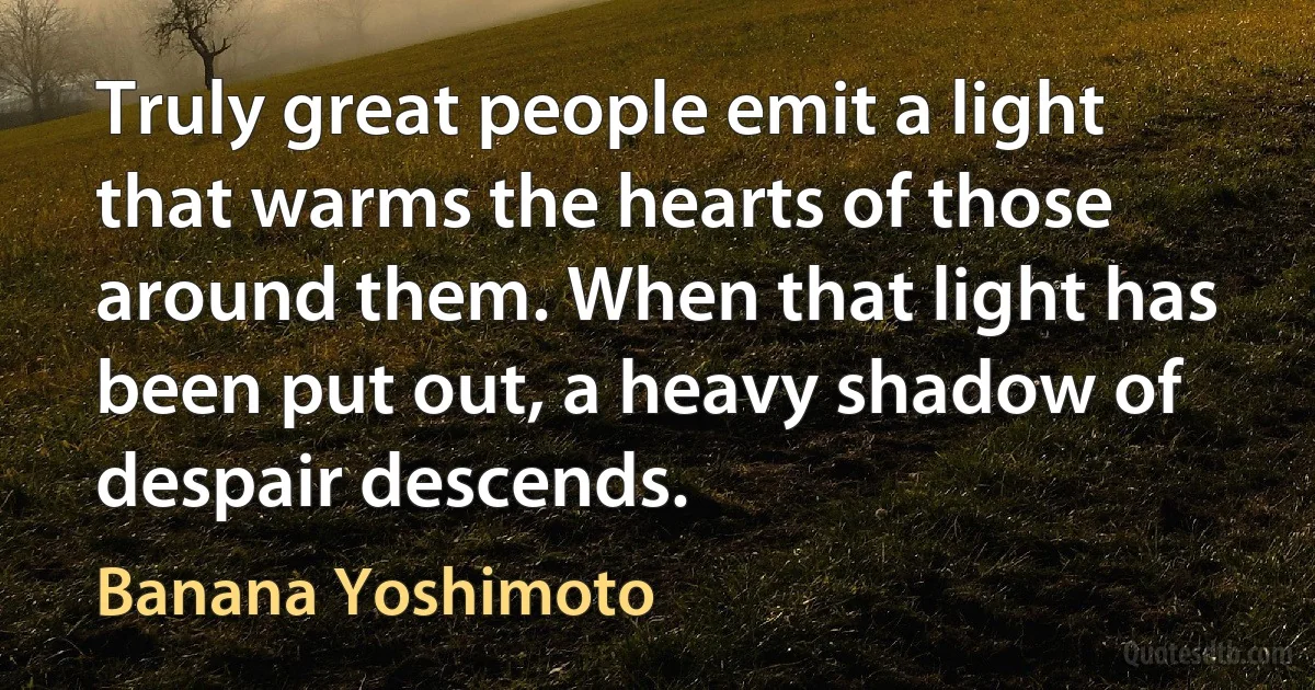 Truly great people emit a light that warms the hearts of those around them. When that light has been put out, a heavy shadow of despair descends. (Banana Yoshimoto)