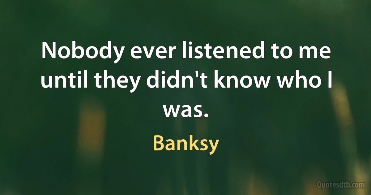 Nobody ever listened to me until they didn't know who I was. (Banksy)