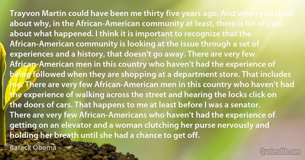 Trayvon Martin could have been me thirty five years ago. And when you think about why, in the African-American community at least, there is lot of pain about what happened. I think it is important to recognize that the African-American community is looking at the issue through a set of experiences and a history, that doesn't go away. There are very few African-American men in this country who haven't had the experience of being followed when they are shopping at a department store. That includes me. There are very few African-American men in this country who haven't had the experience of walking across the street and hearing the locks click on the doors of cars. That happens to me at least before I was a senator. There are very few African-Americans who haven't had the experience of getting on an elevator and a woman clutching her purse nervously and holding her breath until she had a chance to get off. (Barack Obama)