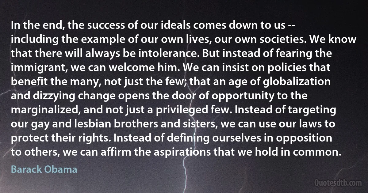 In the end, the success of our ideals comes down to us -- including the example of our own lives, our own societies. We know that there will always be intolerance. But instead of fearing the immigrant, we can welcome him. We can insist on policies that benefit the many, not just the few; that an age of globalization and dizzying change opens the door of opportunity to the marginalized, and not just a privileged few. Instead of targeting our gay and lesbian brothers and sisters, we can use our laws to protect their rights. Instead of defining ourselves in opposition to others, we can affirm the aspirations that we hold in common. (Barack Obama)