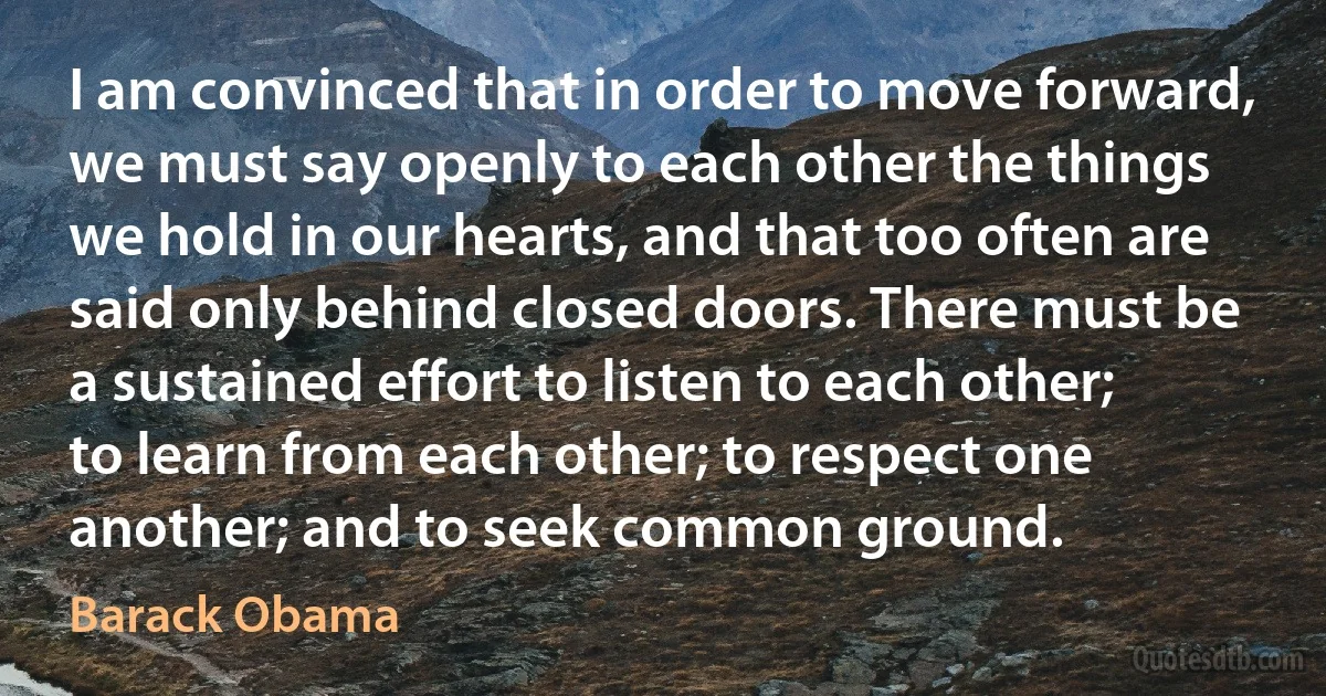 I am convinced that in order to move forward, we must say openly to each other the things we hold in our hearts, and that too often are said only behind closed doors. There must be a sustained effort to listen to each other; to learn from each other; to respect one another; and to seek common ground. (Barack Obama)