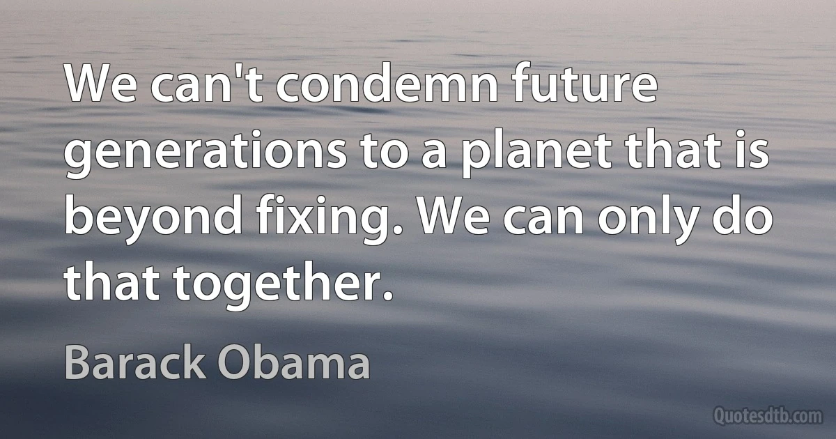 We can't condemn future generations to a planet that is beyond fixing. We can only do that together. (Barack Obama)