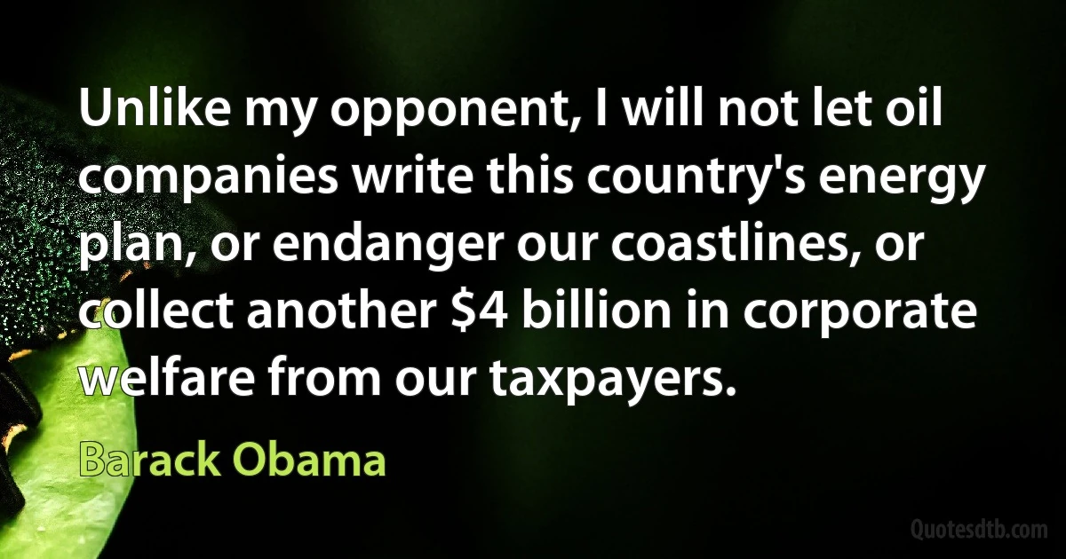 Unlike my opponent, I will not let oil companies write this country's energy plan, or endanger our coastlines, or collect another $4 billion in corporate welfare from our taxpayers. (Barack Obama)