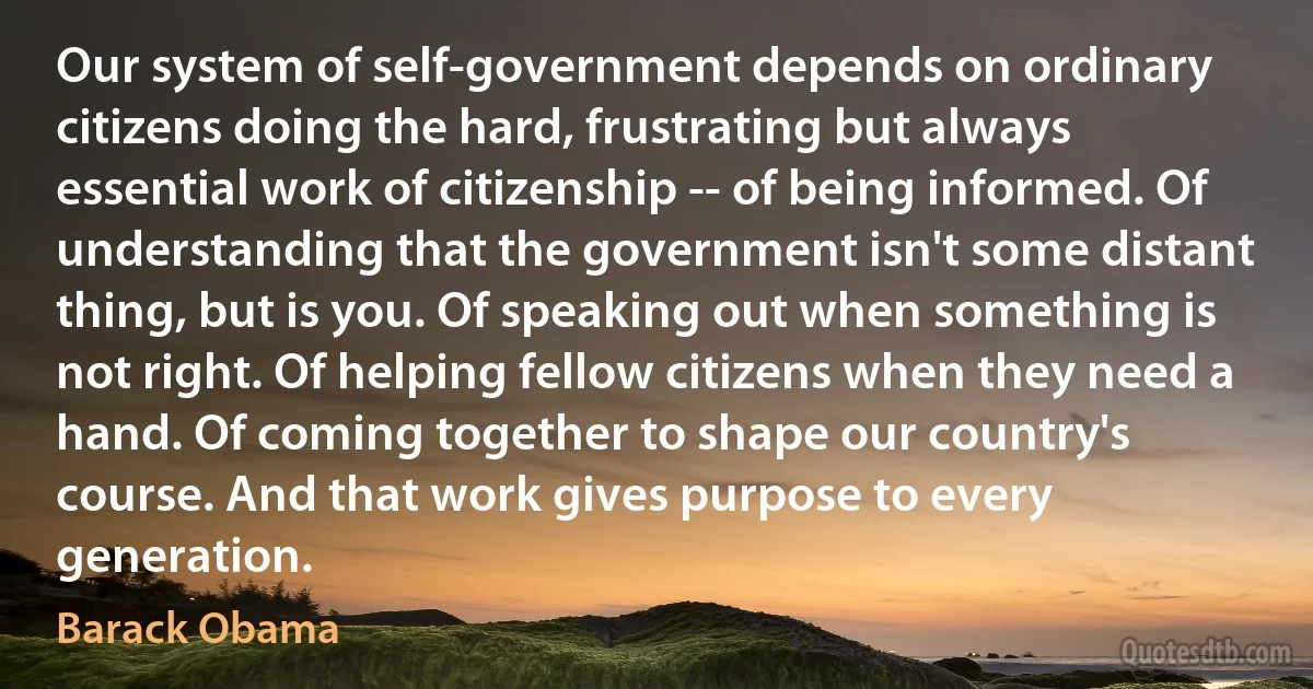 Our system of self-government depends on ordinary citizens doing the hard, frustrating but always essential work of citizenship -- of being informed. Of understanding that the government isn't some distant thing, but is you. Of speaking out when something is not right. Of helping fellow citizens when they need a hand. Of coming together to shape our country's course. And that work gives purpose to every generation. (Barack Obama)