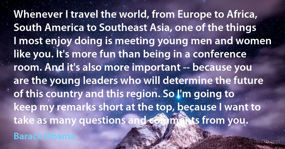 Whenever I travel the world, from Europe to Africa, South America to Southeast Asia, one of the things I most enjoy doing is meeting young men and women like you. It's more fun than being in a conference room. And it's also more important -- because you are the young leaders who will determine the future of this country and this region. So I'm going to keep my remarks short at the top, because I want to take as many questions and comments from you. (Barack Obama)