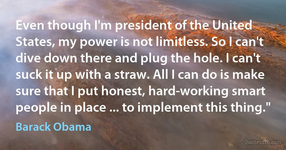 Even though I'm president of the United States, my power is not limitless. So I can't dive down there and plug the hole. I can't suck it up with a straw. All I can do is make sure that I put honest, hard-working smart people in place ... to implement this thing." (Barack Obama)