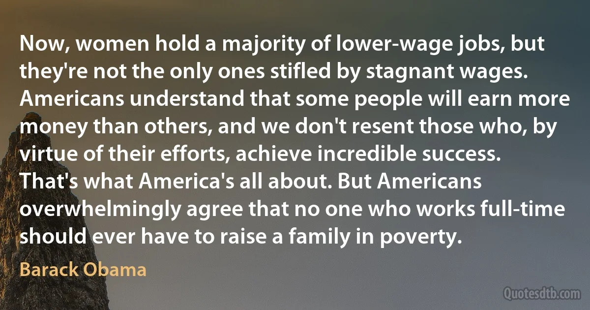 Now, women hold a majority of lower-wage jobs, but they're not the only ones stifled by stagnant wages. Americans understand that some people will earn more money than others, and we don't resent those who, by virtue of their efforts, achieve incredible success. That's what America's all about. But Americans overwhelmingly agree that no one who works full-time should ever have to raise a family in poverty. (Barack Obama)